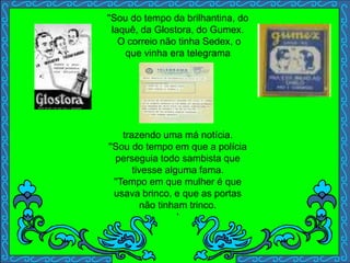 ''Sou do tempo da brilhantina, do
laquê, da Glostora, do Gumex.
O correio não tinha Sedex, o
que vinha era telegrama
trazendo uma má notícia.
''Sou do tempo em que a polícia
perseguia todo sambista que
tivesse alguma fama.
''Tempo em que mulher é que
usava brinco, e que as portas
não tinham trinco.
'
 