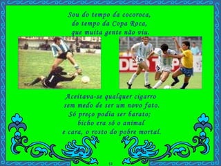 Aceitava-se qualquer cigarro  sem medo de ser um novo fato. Só preço podia ser barato;  bicho era só o animal  e cara, o rosto do pobre mortal. Sou do tempo da cocoroca,  do tempo da Copa Roca,  que muita gente não viu. . 