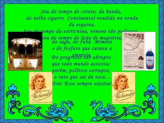 Sou do tempo do coreto, da banda,  do velho cigarro  Continental vendido na venda da esquina. Sou do tempo da estricnina, veneno tão poderoso,  sou do tempo do leite de magnésia, Do progresso tão abrupto  que todo mundo assistiu;  porém, político corrupto,  o rato que sai da toca... Ora! Esse sempre existiu! . do sagu, do fubá  Mimoso e do fosfato que curava a amnésia. 