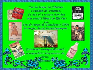 Sou do tempo da Cibalena  e também do Veramon.  Só não vi a revista Fon-fon mas assisti filmes do Rin-tin-tin. Colecionei estampas Eucalol, acompanhei o lançamento da Avon,  tomei o fortificante Calcigenol. Sou do tempo da Lanchonete TOPs da magia, do pó de pirlimpimpim. . Avon Horas Perfumadas Jasmin 