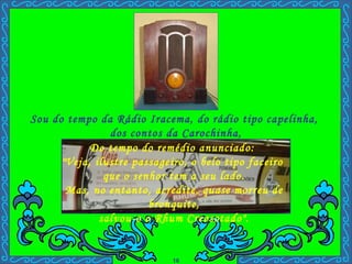 Sou do tempo da Rádio Iracema, do rádio tipo capelinha,  dos contos da Carochinha, Do tempo do remédio anunciado:  "Veja, ilustre passageiro, o belo tipo faceiro  que o senhor tem a seu lado. Mas, no entanto, acredite, quase morreu de bronquite, salvou-o o Rhum Creosotado". . 