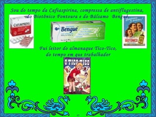 Fui leitor do almanaque Tico-Tico,  do tempo em que trabalhador ficava rico. Sou do tempo da Cafiaspirina, compressa de antiflugestina,  do Biotônico Fontoura e do Bálsamo  Bengué. . 