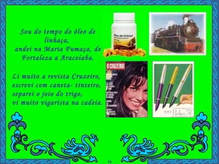 Li muito a revista Cruzeiro,  escrevi com caneta- tinteiro,  separei o joio do trigo,  vi muito vigarista na cadeia. . Sou do tempo do óleo de linhaça,  andei na Maria Fumaça, de Fortaleza a Aracoiaba. 