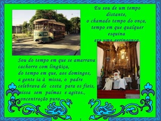 Eu sou de um tempo distante,  o chamado tempo do onça,  tempo em que qualquer esquina  era uma geringonça. Sou do tempo em que se amarrava  cachorro com lingüiça,  do tempo em que, aos domingos,  a gente ia à  missa, o  padre  celebrava de  costa  para os fieis, missa  sem  palmas  e agitos., concentração pura. 