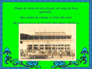 Tempo do terno de risca de giz, da calça de boca apertada,  Das tardes de cinema no Cine São Luiz de poder ir torcer no Estádio Presidente Vargas e lembrar da mãe do juiz. . 