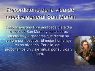 Recordatorio de la vida de
nuestro general San Martín
Todo americano libre agradece día a día
   a José de San Martín y tantos otros
  idealistas y luchadores que dieron su
sangre por nosotros. El mejor homenaje
      es no olvidarlo. Por ello, aquí
proponemos un viaje virtual por su vida y
                 su obra…
 