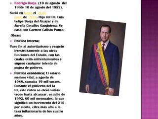    Rodrigo Borja. (10 de agosto del
    1988- 10 de agosto del 1992).
Nació en Quito el 19 de
  junio de 1935. Hijo del Dr. Luis
  Felipe Borja del Alcázar y de
  Aurelia Cevallos Gangotena. Se
  caso con Carmen Calisto Ponce.
Obras:
   Política Interna;
Puso fin al autoritarismo y respetó
  irrestrictamente a las otras
  funciones del Estado, con las
  cuales evitó enfrentamientos y
  superó cualquier intento de
  pugna de poderes.
   Política económica; El salario
    mínimo vital, a agosto de
    1988, sumaba 19 mil sucres.
    Durante el gobierno del la
    ID, este rubro se elevó varias
    veces hasta alcanzar, en julio de
    1992, 60 mil mensuales, lo que
    significó un incremento del 215
    por ciento, cifra más alta a la
    tasa inflacionaria de los cuatro
    años.
 