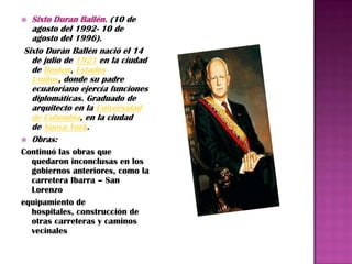  Sixto Duran Ballén. (10 de
  agosto del 1992- 10 de
  agosto del 1996).
Sixto Durán Ballén nació el 14
  de julio de 1921 en la ciudad
  de Boston, Estados
  Unidos, donde su padre
  ecuatoriano ejercía funciones
  diplomáticas. Graduado de
  arquitecto en la Universidad
  de Columbia, en la ciudad
  de Nueva York.
 Obras:
Continuó las obras que
  quedaron inconclusas en los
  gobiernos anteriores, como la
  carretera Ibarra – San
  Lorenzo
equipamiento de
  hospitales, construcción de
  otras carreteras y caminos
  vecinales
 