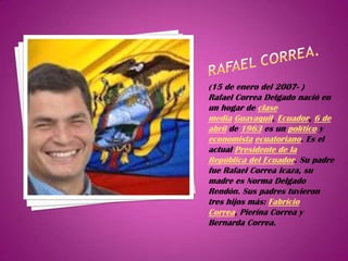 (15 de enero del 2007- )
Rafael Correa Delgado nació en
un hogar de clase
media Guayaquil, Ecuador, 6 de
abril de 1963 es un político y
economista ecuatoriano. Es el
actual Presidente de la
República del Ecuador. Su padre
fue Rafael Correa Icaza, su
madre es Norma Delgado
Rendón. Sus padres tuvieron
tres hijos más: Fabricio
Correa, Pierina Correa y
Bernarda Correa.
 