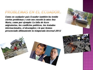 Como en cualquier país Ecuador también ha tenido
ciertos problemas y esto nos enseñó la miss Ana
María, como por ejemplo: La falta de leyes
migratorias, los conflictos políticos, los tratados
internacionales, el desempleo y lo que hemos
presenciado últimamente la temporada invernal 2012
 