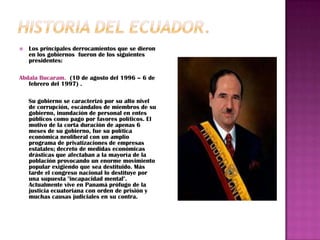    Los principales derrocamientos que se dieron
    en los gobiernos fueron de los siguientes
    presidentes:

Abdala Bucaram. (10 de agosto del 1996 – 6 de
   febrero del 1997) .

    Su gobierno se caracterizó por su alto nivel
    de corrupción, escándalos de miembros de su
    gobierno, inundación de personal en entes
    públicos como pago por favores políticos. El
    motivo de la corta duración de apenas 6
    meses de su gobierno, fue su política
    económica neoliberal con un amplio
    programa de privatizaciones de empresas
    estatales; decreto de medidas económicas
    drásticas que afectaban a la mayoría de la
    población provocando un enorme movimiento
    popular exigiendo que sea destituido. Más
    tarde el congreso nacional lo destituye por
    una supuesta "incapacidad mental".
    Actualmente vive en Panamá prófugo de la
    justicia ecuatoriana con orden de prisión y
    muchas causas judiciales en su contra.
 