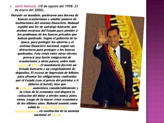    Jamil Mahuad. (10 de agosto del 1998- 21
    de enero del 2000).
Durante su mandato, quebraron una docena de
     bancos ecuatorianos y similar número de
  instituciones del sistema financiero. Mahuad
     expidió una ley de salvataje bancario, que
    destinó recursos del Estado para atender a
     los problemas de los bancos privados que
     habían quebrado. Según el gobierno de la
        época, para proteger los ahorros y el
       sistema financiero nacional, según sus
       detractores para proteger a los bancos
     quebrados. Esta crisis entre otros efectos
          provocó una fuerte emigración de
      ecuatorianos a otros países, sobre todo
     España e Italia. El mandatario decretó un
      feriado bancario y un congelamiento de
  depósitos. El exceso de impresión de billetes
     para afrontar las obligaciones contraídas
   por el Estado (con el precio del petróleo a 8
              dólares el barril), hizo que
   la inflación aumentara considerablemente y
       la crisis de la economía real disparó la
     cotización del dólar a niveles nunca antes
    vistos. Luego de la mayor crisis económica
    de los últimos años, Mahuad asumió como
             salida la adopción del dólar
  estadounidense, en sustitución de la moneda
                  nacional -el sucre-
 