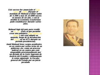 Este suceso fue anunciado el 9 de
       enero de 2000. Durante el
   mandato de Mahuad el dólar subió
   de 4.500 a más de 25.000 sucres
      en menos de un año, y con la
    medida la economía ecuatoriana
    pudo estabilizarse durante varios
                  años.

  Mahuad fugó del país para residir
     en EE. UU. (País al que permitió
   crear una polémica Base Militar de
        Manta y del cual adoptó su
    moneda, luego de la devaluación
    del Sucre en un 67% durante su
          periodo presidencial).
Jamil Mahuad tiene cargos pendientes
   en su contra por varios actos de su
     gobierno; así, como un proceso
      judicial en su contra que está
    suspendido provisionalmente por
   un dictado de la Corte Suprema de
   Justicia del Ecuador y últimamente
      le están siguiendo la Fiscalía
     general del Estado por un juicio
                 peculado
 