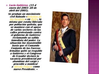     Lucio Gutiérrez. (15 d
     enero del 2003- 20 de
     abril del 2005).
    Se produjo un movimiento
      civil llamado «Rebelión de
      los forajidos» en Quito, la
     misma que estaba liderada
     por población quiteña, que
       se mantuvo con el apoyo
       de varios sectores en las
      calles protestando contra
       el gobierno de Gutiérrez
         reclamando su salida
        inmediata del poder. La
      situación fue insostenible
         hasta que el Comando
       Conjunto de las Fuerzas
     Armadas quitó su respaldo
      a Gutiérrez y el Congreso
         de Ecuador declaró la
      vacancia presidencial por
         abandono del cargo y
          procedió a nombrar
        a Alfredo Palacio como
          nuevo Presidente. –
 