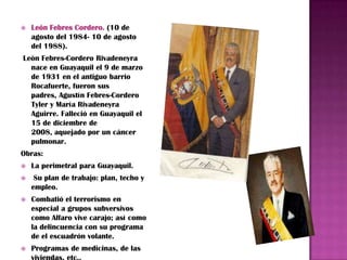    León Febres Cordero. (10 de
    agosto del 1984- 10 de agosto
    del 1988).
León Febres-Cordero Rivadeneyra
  nace en Guayaquil el 9 de marzo
  de 1931 en el antiguo barrio
  Rocafuerte, fueron sus
  padres, Agustín Febres-Cordero
  Tyler y María Rivadeneyra
  Aguirre. Falleció en Guayaquil el
  15 de diciembre de
  2008, aquejado por un cáncer
  pulmonar.
Obras:
   La perimetral para Guayaquil.
    Su plan de trabajo: plan, techo y
    empleo.
   Combatió el terrorismo en
    especial a grupos subversivos
    como Alfaro vive carajo; así como
    la delincuencia con su programa
    de el escuadrón volante.
   Programas de medicinas, de las
    viviendas, etc..
 