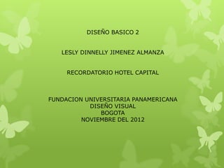 DISEÑO BASICO 2


   LESLY DINNELLY JIMENEZ ALMANZA


     RECORDATORIO HOTEL CAPITAL



FUNDACION UNIVERSITARIA PANAMERICANA
           DISEÑO VISUAL
              BOGOTA
         NOVIEMBRE DEL 2012
 