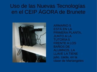 Uso de las Nuevas Tecnologías
en el CEIP ÁGORA de Brunete
ARMARIO 5
ESTÁ EN LA
PRIMERA PLANTA,
JUNTO A LA
TUTORÍA 5
FRENTE A LOS
BAÑOS DE
ALUMNOS, LA
LLAVE LA TIENE
julio, zaida, en la
clase de Mariangeles
 