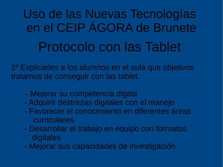 Uso de las Nuevas Tecnologías
en el CEIP ÁGORA de Brunete
Protocolo con las Tablet
1º Explicarles a los alumnos en el aula que objetivos
tratamos de conseguir con las tablet.
- Mejorar su competencia digital
- Adquirir destrezas digitales con el manejo
- Favorecer el conocimiento en diferentes áreas
curriculares
- Desarrollar el trabajo en equipo con formatos
digitales
- Mejorar sus capacidades de investigación
 