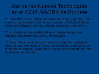 Uso de las Nuevas Tecnologías
en el CEIP ÁGORA de Brunete
2º Explicarles que el trabajo con tablet no es solo jugar, hay una
fuerte carga de adquisición de conocimientos. A través de letras,
tablas de multiplicar, cuentos, dibujos, mandalas, memory, etc.…
3º Inculcarles la responsabilidad en el manejo de aparatos
digitales que pueden romperse y deteriorarse.
4º Desarrollar en el alumno el interés por mejorar investigando
ellos mismos, sin miedo al fracaso, animándoles a que antes de
preguntar al profesor (levantando la mano, por supuesto !!!) traten
de resolver su dificultad.
 