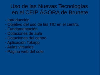 Uso de las Nuevas Tecnologías
en el CEIP ÁGORA de Brunete
- Introducción
- Objetivo del uso de las TIC en el centro.
- Fundamentación
- Dotaciones de aula
- Dotaciones del centro
- Aplicación Tokapp
- Aulas virtuales
- Página web del cole
 