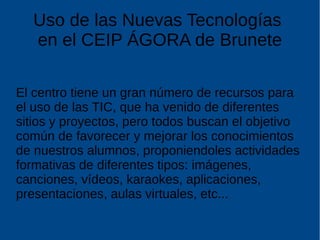 Uso de las Nuevas Tecnologías
en el CEIP ÁGORA de Brunete
El centro tiene un gran número de recursos para
el uso de las TIC, que ha venido de diferentes
sitios y proyectos, pero todos buscan el objetivo
común de favorecer y mejorar los conocimientos
de nuestros alumnos, proponiendoles actividades
formativas de diferentes tipos: imágenes,
canciones, vídeos, karaokes, aplicaciones,
presentaciones, aulas virtuales, etc...
 