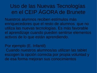 Uso de las Nuevas Tecnologías
en el CEIP ÁGORA de Brunete
Nuestros alumnos reciben estímulos más
enriquecedores que el resto de alumnos que no
utiliza las nuevas tecnologías. Es más favorable
el aprendizaje cuando pueden sentirse elementos
activos de lo que están aprendiendo.
Por ejemplo (E. Infantil)
Cuando nuestros alumnos/as utilizan las tablet
escogen la opción correcta por propia voluntad y
de esa forma mejoran sus conocimientos
 