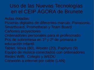 Uso de las Nuevas Tecnologías
en el CEIP ÁGORA de Brunete
Aulas dotadas:
Pizarras digitales de diferentes marcas, Panasonic,
Smartboard, Promethean y Team Board
Cañones proyectores
Ordenadores personales para el profesorado
Pcs de sobremesa en 1º y 2º de primaria e
educación infantil.
Tablet, Vexia (80), Woxter (20), Paphyro (9)
Equipo de música conectados con ordenadores
Redes Wiffi, Colegio y WEDU
Conexión a internet por cable (LAN)
 