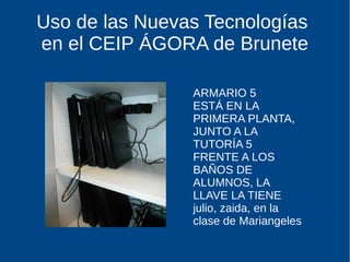 Uso de las Nuevas Tecnologías
en el CEIP ÁGORA de Brunete
ARMARIO 5
ESTÁ EN LA
PRIMERA PLANTA,
JUNTO A LA
TUTORÍA 5
FRENTE A LOS
BAÑOS DE
ALUMNOS, LA
LLAVE LA TIENE
julio, zaida, en la
clase de Mariangeles
 