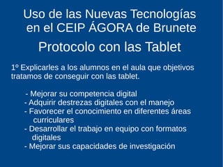 Uso de las Nuevas Tecnologías
en el CEIP ÁGORA de Brunete
Protocolo con las Tablet
1º Explicarles a los alumnos en el aula que objetivos
tratamos de conseguir con las tablet.
- Mejorar su competencia digital
- Adquirir destrezas digitales con el manejo
- Favorecer el conocimiento en diferentes áreas
curriculares
- Desarrollar el trabajo en equipo con formatos
digitales
- Mejorar sus capacidades de investigación
 