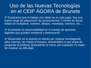 Uso de las Nuevas Tecnologías
en el CEIP ÁGORA de Brunete
2º Explicarles que el trabajo con tablet no es solo jugar, hay una
fuerte carga de adquisición de conocimientos. A través de letras,
tablas de multiplicar, cuentos, dibujos, mandalas, memory, etc.…
3º Inculcarles la responsabilidad en el manejo de aparatos
digitales que pueden romperse y deteriorarse.
4º Desarrollar en el alumno el interés por mejorar investigando
ellos mismos, sin miedo al fracaso, animándoles a que antes de
preguntar al profesor (levantando la mano, por supuesto !!!) traten
de resolver su dificultad.
 