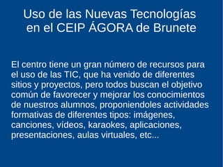Uso de las Nuevas Tecnologías
en el CEIP ÁGORA de Brunete
El centro tiene un gran número de recursos para
el uso de las TIC, que ha venido de diferentes
sitios y proyectos, pero todos buscan el objetivo
común de favorecer y mejorar los conocimientos
de nuestros alumnos, proponiendoles actividades
formativas de diferentes tipos: imágenes,
canciones, vídeos, karaokes, aplicaciones,
presentaciones, aulas virtuales, etc...
 