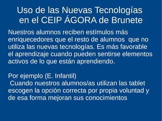 Uso de las Nuevas Tecnologías
en el CEIP ÁGORA de Brunete
Nuestros alumnos reciben estímulos más
enriquecedores que el resto de alumnos que no
utiliza las nuevas tecnologías. Es más favorable
el aprendizaje cuando pueden sentirse elementos
activos de lo que están aprendiendo.
Por ejemplo (E. Infantil)
Cuando nuestros alumnos/as utilizan las tablet
escogen la opción correcta por propia voluntad y
de esa forma mejoran sus conocimientos
 