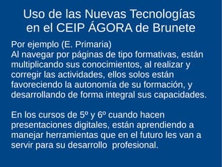Uso de las Nuevas Tecnologías
en el CEIP ÁGORA de Brunete
Por ejemplo (E. Primaria)
Al navegar por páginas de tipo formativas, están
multiplicando sus conocimientos, al realizar y
corregir las actividades, ellos solos están
favoreciendo la autonomía de su formación, y
desarrollando de forma integral sus capacidades.
En los cursos de 5º y 6º cuando hacen
presentaciones digitales, están aprendiendo a
manejar herramientas que en el futuro les van a
servir para su desarrollo profesional.
 