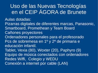 Uso de las Nuevas Tecnologías
en el CEIP ÁGORA de Brunete
Aulas dotadas:
Pizarras digitales de diferentes marcas, Panasonic,
Smartboard, Promethean y Team Board
Cañones proyectores
Ordenadores personales para el profesorado
Pcs de sobremesa en 1º y 2º de primaria e
educación infantil.
Tablet, Vexia (80), Woxter (20), Paphyro (9)
Equipo de música conectados con ordenadores
Redes Wiffi, Colegio y WEDU
Conexión a internet por cable (LAN)
 