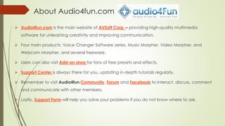 About Audio4fun.com
 Audio4fun.com is the main website of AVSoft Corp. – providing high-quality multimedia
software for unleashing creativity and improving communication.
 Four main products: Voice Changer Software series, Music Morpher, Video Morpher, and
Webcam Morpher, and several freeware.
 Users can also visit Add-on store for tons of free presets and effects.
 Support Center is always there for you, updating in-depth tutorials regularly.
 Remember to visit Audio4fun Community, Forum and Facebook to interact, discuss, comment
and communicate with other members.
 Lastly, Support Form will help you solve your problems if you do not know where to ask.
 