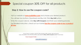 Special coupon 30% OFF for all products
Step 2: How to use the coupon code?
- Visit our website at www.audio4fun.com and choose your desired product.
- You will see two buttons: Download and Buy full. Click Buy full button.
- Enter the coupon above, click Buy with Coupon and finish your ordering process.
- For detailed instruction, check out our tutorial Use the coupon code to buy a product
for less.
 