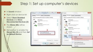 Step 1: Set up computer’s devices
 In Sound window:
 Right click on device list
 Select Show Disabled
Devices and Show
Disconnected Devices (2)
 The Stereo Mix will be
shown
 Remember to enable the
Stereo Mix (3) and then Set
as Default Device
 