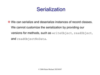 © 2008 Haim Michael 20230307
Serialization
 We can serialize and deserialize instances of record classes.
We cannot customize the serialization by providing our
versions for methods, such as writeObject, readObject,
and readObjectNoData.
 