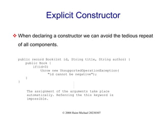 © 2008 Haim Michael 20230307
Explicit Constructor
 When declaring a constructor we can avoid the tedious repeat
of all components.
public record Book(int id, String title, String author) {
public Book {
if(id<0)
throw new UnsupportedOperationException(
"id cannot be negative");
}
}
The assignment of the arguments take place
automatically. Referring the this keyword is
impossible.
 
