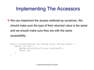 © 2008 Haim Michael 20230307
Implementing The Accessors
 We can implement the access methods by ourselves. We
should make sure the type of their returned value is the same
and we should make sure they are with the same
accessibility.
public record Book(int id, String title, String author) {
public int id() {
System.out.println(“id was retrieved”);
return id;
}
}
 