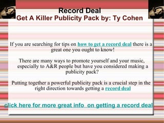 Record Deal Get A Killer Publicity Pack by: Ty Cohen ,[object Object],[object Object],[object Object],click here for more great info  on getting a record deal 