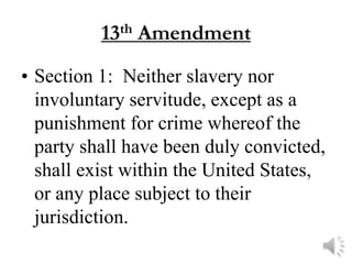 13 th   Amendment
• Section 1: Neither slavery nor
  involuntary servitude, except as a
  punishment for crime whereof the
  party shall have been duly convicted,
  shall exist within the United States,
  or any place subject to their
  jurisdiction.
 