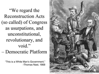“We regard the
  Reconstruction Acts
(so called) of Congress
  as usurpations, and
    unconstitutional,
   revolutionary, and
         void.”
– Democratic Platform
 “This is a White Man’s Government.”
                  -Thomas Nast, 1868
 