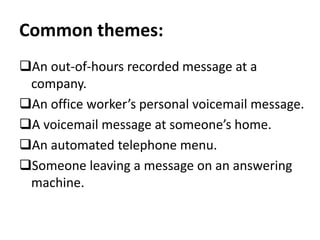 Common themes:
An out-of-hours recorded message at a
company.
An office worker’s personal voicemail message.
A voicemail message at someone’s home.
An automated telephone menu.
Someone leaving a message on an answering
machine.
 