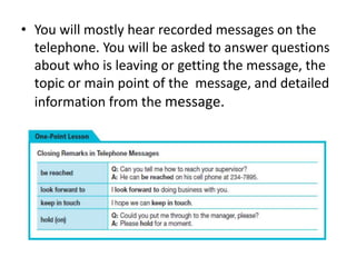• You will mostly hear recorded messages on the
telephone. You will be asked to answer questions
about who is leaving or getting the message, the
topic or main point of the message, and detailed
information from the message.
 