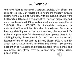 (cd 84) Example:
You have reached Blackwell Guardian Services. Our offices are
currently closed. Our regular office hours are Monday through
Friday, from 8:00 am to 6:00 pm, with an evening service from
8:00 pm to 2:00 am on weekends. If you have an emergency and
are a member of out 24/7 on-call plan, call our emergency line at
555-3455. That’s 555-3455 for immediate assistance. A
uniformed officer will be dispatched immediately. To order a
brochure detailing our products and services, please press 1. To
make an appointment for a free consultation, please press 2. For
a billing inquiry, please press 3. To check the route and current
location of one of our security patrols, please press 4. To hear
about our fantastic offers, including this month’s 50 percent
discount on all A1 alarms and infrared sensors for residential and
commercial use, please press 5. To hear these options again,
please press 6.
 