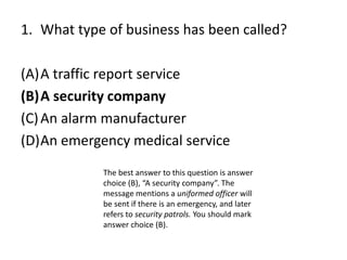 1. What type of business has been called?
(A)A traffic report service
(B)A security company
(C)An alarm manufacturer
(D)An emergency medical service
The best answer to this question is answer
choice (B), “A security company”. The
message mentions a uniformed officer will
be sent if there is an emergency, and later
refers to security patrols. You should mark
answer choice (B).
 