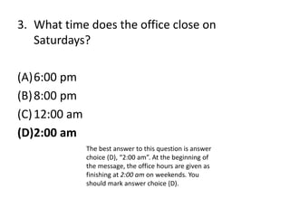 3. What time does the office close on
Saturdays?
(A)6:00 pm
(B)8:00 pm
(C)12:00 am
(D)2:00 am
The best answer to this question is answer
choice (D), “2:00 am”. At the beginning of
the message, the office hours are given as
finishing at 2:00 am on weekends. You
should mark answer choice (D).
 