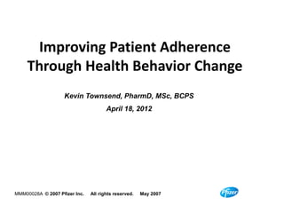 Improving Patient Adherence
         Through Health Behavior Change
                         Kevin Townsend, PharmD, MSc, BCPS
                                               April 18, 2012




    MMM00028A © 2007 Pfizer Inc.       All rights reserved.       May 2007

NPC05009A/281792-01   © 2011 Pfizer Inc.   All rights reserved.    June 2011   1
 