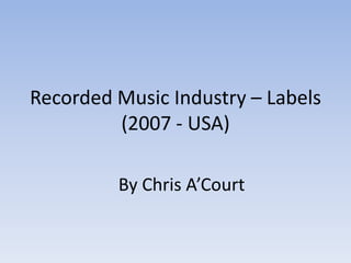 Recorded Music Industry – Labels
         (2007 - USA)

         By Chris A’Court
 